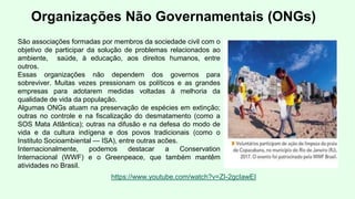 Organizações Não Governamentais (ONGs)
São associações formadas por membros da sociedade civil com o
objetivo de participar da solução de problemas relacionados ao
ambiente, saúde, à educação, aos direitos humanos, entre
outros.
Essas organizações não dependem dos governos para
sobreviver. Muitas vezes pressionam os políticos e as grandes
empresas para adotarem medidas voltadas à melhoria da
qualidade de vida da população.
Algumas ONGs atuam na preservação de espécies em extinção;
outras no controle e na fiscalização do desmatamento (como a
SOS Mata Atlântica); outras na difusão e na defesa do modo de
vida e da cultura indígena e dos povos tradicionais (como o
Instituto Socioambiental — ISA), entre outras acões.
Internacionalmente, podemos destacar a Conservation
Internacional (WWF) e o Greenpeace, que também mantêm
atividades no Brasil.
https://www.youtube.com/watch?v=ZI-2gcIawEI
 