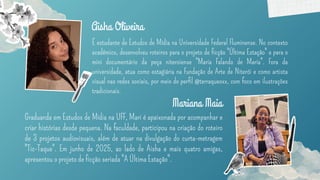 É estudante de Estudos de Mídia na Universidade Federal Fluminense. No contexto
acadêmico, desenvolveu roteiros para o projeto de ficção "Última Estação" e para o
mini documentário da peça niteroiense "Maria Falando de Maria". Fora da
universidade, atua como estagiária na Fundação de Arte de Niterói e como artista
visual nas redes sociais, por meio do perfil @terraqueoxx, com foco em ilustrações
tradicionais.
Aisha Oliveira
Graduanda em Estudos de Mídia na UFF, Mari é apaixonada por acompanhar e
criar histórias desde pequena. Na faculdade, participou na criação do roteiro
de 3 projetos audiovisuais, além de atuar na divulgação do curta-metragem
"Tic-Taque". Em junho de 2025, ao lado de Aisha e mais quatro amigas,
apresentou o projeto de ficção seriada "A Última Estação".
Mariana Maia
 