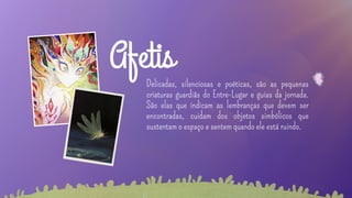 Delicadas, silenciosas e poéticas, são as pequenas
criaturas guardiãs do Entre-Lugar e guias da jornada.
São elas que indicam as lembranças que devem ser
encontradas, cuidam dos objetos simbólicos que
sustentam o espaço e sentem quando ele está ruindo.
Afetis
 