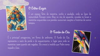 É um espaço feito de memória, sonho e saudade, onde as lajes da
comunidade flutuam como ilhas no céu de aquarela, escadas te levam a
memórias esquecidas e as paredes sussurram canções e histórias de outros
tempos.
O Entre-Lugar
É o principal antagonista, em forma de ambiente. O Fundo do Céu
representa o vazio da perda e do esquecimento, o lugar para onde as
memórias caem quando são negadas. Ele cresce a medida que Pedro tenta
impedir o luto.
O Fundo do Céu
 