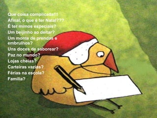 Que coisa complicada!!! 
Afinal, o que é ter Natal??? 
É ter mimos especiais? 
Um beijinho ao deitar? 
Um monte de prendas e 
embrulhos? 
Uns doces de saborear? 
Paz no mundo? 
Lojas cheias? 
Carteiras vazias? 
Férias na escola? 
Família? 
 