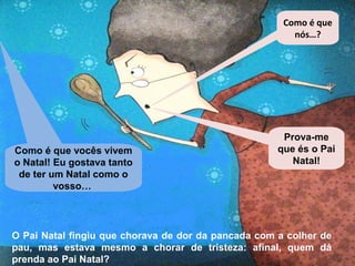 Como é que 
nós…? 
Como é que vocês vivem 
o Natal! Eu gostava tanto 
de ter um Natal como o 
vosso… 
Prova-me 
que és o Pai 
Natal! 
O Pai Natal fingiu que chorava de dor da pancada com a colher de 
pau, mas estava mesmo a chorar de tristeza: afinal, quem dá 
prenda ao Pai Natal? 
 
