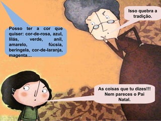 Posso ter a cor que 
quiser: cor-de-rosa, azul, 
lilás, verde, anil, 
amarelo, fúcsia, 
beringela, cor-de-laranja, 
magenta… 
Isso quebra a 
tradição. 
As coisas que tu dizes!!! 
Nem pareces o Pai 
Natal. 
 