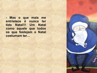 - Mas o que mais me 
entristece é nunca ter 
tido Natal!!! Um Natal 
como aquele que todos 
os que festejam o Natal 
costumam ter… 
 