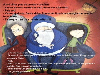 A avó olhou para as provas e concluiu: 
- Apesar de estar vestido de azul, deves ser o Pai Natal. 
- Pois sou! 
- Vamos ajudar-te. Dar-te ideias. Formar-te! Uma boa educação traz sempre 
bons frutos. 
- Eu só quero ter uma prenda de Natal!!! 
- E não festejas com os teus duendes? 
- O Natal é uma festa para a família. E eu não sou da família deles. E alguns nem 
festejam o Natal. 
- Não? 
- Não. O Pai Natal não visita crianças das religiões muçulmanas, hindu, judaica e 
budista. Elas têm outras tradições. 
- Tens mesmo um problema, Pai Natal! 
- Um grande problema. 
 