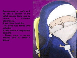 Sentaram-se no sofá azul, 
os três a pensar. O Pai 
Natal pensou tanto que se 
cansou e, cansado, 
adormeceu. 
A avó disse baixinho: 
- Eu acho que tenho uma 
solução! 
A neta sorriu, e respondeu, 
baixinho: 
- Deves estar a pensar 
naquilo que eu estou a 
pensar. 
 