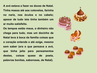 A avó estava a fazer os doces de Natal. 
Tinha massa até aos cotovelos, farinha 
no nariz, nos óculos e no cabelo; 
apesar de tudo isto tinha também um 
ar muito satisfeito. 
Os tempos estão maus, o dinheiro não 
chega para tudo, mas um docinho de 
Natal leva à boca da família coisas que 
o coração entende e até exige, mesmo 
sem saber (era o que pensava a avó, 
que tinha jeito para pensamentos 
destes, coisas quase de poeta, 
palavras bonitas, saborosas, de Natal). 
 