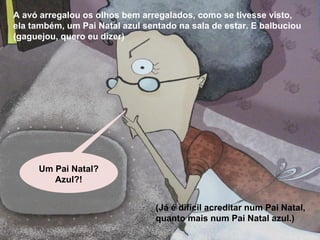A avó arregalou os olhos bem arregalados, como se tivesse visto, 
ela também, um Pai Natal azul sentado na sala de estar. E balbuciou 
(gaguejou, quero eu dizer) 
(Já é difícil acreditar num Pai Natal, 
quanto mais num Pai Natal azul.) 
Um Pai Natal? 
Azul?! 
 