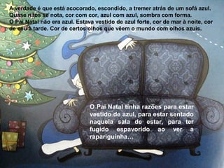 A verdade é que está acocorado, escondido, a tremer atrás de um sofá azul. 
Quase nãos se nota, cor com cor, azul com azul, sombra com forma. 
O Pai Natal não era azul. Estava vestido de azul forte, cor de mar à noite, cor 
de céu à tarde. Cor de certos olhos que vêem o mundo com olhos azuis. 
O Pai Natal tinha razões para estar 
vestido de azul, para estar sentado 
naquela sala de estar, para ter 
fugido espavorido ao ver a 
rapariguinha… 
 