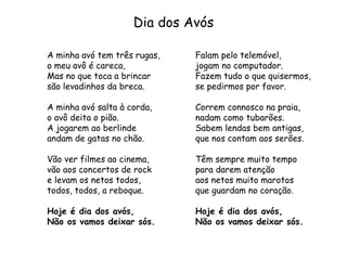 Dia dos Avós
A minha avó tem três rugas,
o meu avô é careca,
Mas no que toca a brincar
são levadinhos da breca.
A minha avó salta à corda,
o avô deita o pião.
A jogarem ao berlinde
andam de gatas no chão.
Vão ver filmes ao cinema,
vão aos concertos de rock
e levam os netos todos,
todos, todos, a reboque.
Hoje é dia dos avós,
Não os vamos deixar sós.
Falam pelo telemóvel,
jogam no computador.
Fazem tudo o que quisermos,
se pedirmos por favor.
Correm connosco na praia,
nadam como tubarões.
Sabem lendas bem antigas,
que nos contam aos serões.
Têm sempre muito tempo
para darem atenção
aos netos muito marotos
que guardam no coração.
Hoje é dia dos avós,
Não os vamos deixar sós.
 