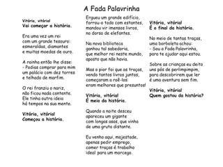 A Fada Palavrinha
Vitória, vitória!
Vai começar a história.
Era uma vez um rei
com um grande tesouro:
esmeraldas, diamantes
e muitas moedas de ouro.
A rainha então lhe disse:
- Podias comprar para mim
um palácio com dez torres
e telhado de marfim.
O rei franziu o nariz,
não ficou nada contente.
Ele tinha outra ideia
há tempos na sua mente.
Vitória, vitória!
Começou a história.
Ergueu um grande edifício,
forrou-o todo com estantes,
mandou vir imensos livros,
no dorso de elefantes.
Na nova biblioteca
ganhou tal sabedoria,
que melhor rei neste mundo,
aposto que não havia.
Mas o pior foi que as traças,
vendo tantos livros juntos,
começaram a roê-los:
eram melhores que presuntos!
Vitória, vitória!
É meio da história.
Quando a noite desceu
apareceu um gigante
com longas asas, que vinha
de uma gruta distante.
Eu venho aqui, majestade,
apenas pedir emprego,
comer traças é trabalho
ideal para um morcego.
Vitória, vitória!
É o final da história.
No meio de tantas traças,
uma borboleta achou:
- Sou a Fada Palavrinha,
para te ajudar aqui estou.
Sobre as crianças eu deito
uns pós de perlimpimpim,
para descobrirem que ler
é uma aventura sem fim.
Vitória, vitória!
Quem gostou da história?
 