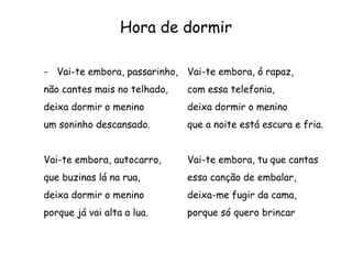 Hora de dormir
- Vai-te embora, passarinho,
não cantes mais no telhado,
deixa dormir o menino
um soninho descansado.
Vai-te embora, autocarro,
que buzinas lá na rua,
deixa dormir o menino
porque já vai alta a lua.
Vai-te embora, ó rapaz,
com essa telefonia,
deixa dormir o menino
que a noite está escura e fria.
Vai-te embora, tu que cantas
essa canção de embalar,
deixa-me fugir da cama,
porque só quero brincar
 