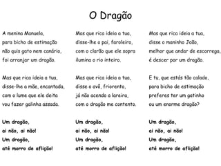 O Dragão
A menina Manuela,
para bicho de estimação
não quis gato nem canário,
foi arranjar um dragão.
Mas que rica ideia a tua,
disse-lhe a mãe, encantada,
com o lume que ele deita
vou fazer galinha assada.
Um dragão,
ai não, ai não!
Um dragão,
até morro de aflição!
Mas que rica ideia a tua,
disse-lhe o pai, faroleiro,
com o clarão que ele sopra
ilumina o rio inteiro.
Mas que rica ideia a tua,
disse o avô, friorento,
já não acendo a lareira,
com o dragão me contento.
Um dragão,
ai não, ai não!
Um dragão,
até morro de aflição!
Mas que rica ideia a tua,
disse o maninho João,
melhor que andar de escorrega,
é descer por um dragão.
E tu, que estás tão calado,
para bicho de estimação
preferes ter um gatinho
ou um enorme dragão?
Um dragão,
ai não, ai não!
Um dragão,
até morro de aflição!
 