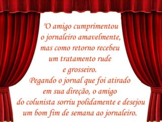 "O amigo cumprimentou o jornaleiro amavelmente,  mas como retorno recebeu  um tratamento rude  e grosseiro.  Pegando o jornal que foi atirado  em sua direção, o amigo  do colunista sorriu polidamente e desejou um bom fim de semana ao jornaleiro.  