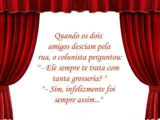 Quando os dois  amigos desciam pela rua, o colunista perguntou: " - Ele sempre te trata com  tanta grosseria? " " - Sim, infelizmente foi  sempre assim..."  