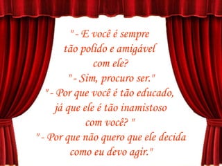 " - E você é sempre  tão polido e amigável  com ele? " - Sim, procuro ser." " - Por que você é tão educado,  já que ele é tão inamistoso com você? "  " - Por que não quero que ele decida como eu devo agir."  