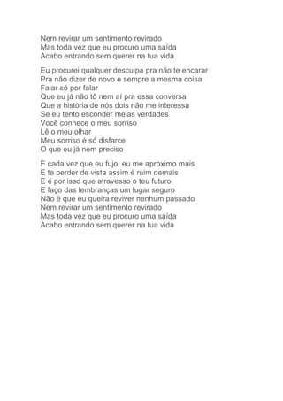 Nem revirar um sentimento revirado 
Mas toda vez que eu procuro uma saída 
Acabo entrando sem querer na tua vida 
Eu procurei qualquer desculpa pra não te encarar 
Pra não dizer de novo e sempre a mesma coisa 
Falar só por falar 
Que eu já não tô nem aí pra essa conversa 
Que a história de nós dois não me interessa 
Se eu tento esconder meias verdades 
Você conhece o meu sorriso 
Lê o meu olhar 
Meu sorriso é só disfarce 
O que eu já nem preciso 
E cada vez que eu fujo, eu me aproximo mais 
E te perder de vista assim é ruim demais 
E é por isso que atravesso o teu futuro 
E faço das lembranças um lugar seguro 
Não é que eu queira reviver nenhum passado 
Nem revirar um sentimento revirado 
Mas toda vez que eu procuro uma saída 
Acabo entrando sem querer na tua vida 

