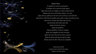 Eu pudesse ser outono ou primavera.
Eu pudesse vê-la a porta da minha tapera.
Quem dera, assim com alegria eu te daria amizade sincera.
Pudesse sentir de ti num fraterno abraço o seu calor.
Quem dera eu pudesse ser tal como uma viva hera ou uma linda flor.
Quem dera a vida fosse tão simples assim, enfim, sempre sorrindo pra mim.
Quem dera, oh quem dera! Mas, seja como for,
que doravante tudo tenha mais valor.
Apesar da vida em correria.
Apesar da pandemia.
Apesar da política e toda sua anarquia.
Apesar dos frangalhos da nossa economia.
Apesar de muita coisa não ser como eu queria.
Apesar de quase tudo aqui ser apenas utopia.
Mesmo assim não abro mão da sua companhia.
Quem Dera
Cláusio José de Melo
o amigo virtual e espiritual de sempre,
distante, mas não ausente.
 