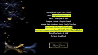 Formatação e Criação: Luzia Gabriele
E-mail: luziagabriele@hotmail.com
Texto: Cláusio José de Melo
Imagens: Internet e Arquivo Pessoal
Música: Nana Mouskouri Smoke Gets In Your Eyes
http://www.slideshare.net/luziagabriele
https://www.youtube.com/channel/UCAdCeCGHG TxtxQskjl4zkow
Data: 27 de Janeiro de 2022
Fortaleza-Ceará-Brasil
 