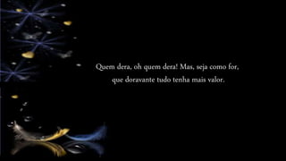 Quem dera, oh quem dera! Mas, seja como for,
que doravante tudo tenha mais valor.
 
