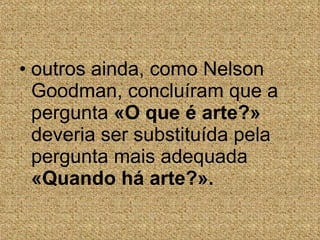 outros ainda, como Nelson Goodman, concluíram que a pergunta  «O que é arte?»  deveria ser substituída pela pergunta mais adequada  «Quando há arte?». 