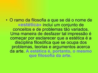 O ramo da filosofia a que se dá o nome de  «estética»  inclui um conjunto de conceitos e de problemas tão variados. Uma maneira de desfazer tal impressão é começar por esclarecer que a estética é a disciplina filosófica que se ocupa dos problemas, teorias e argumentos acerca da arte.  A estética é, portanto, o mesmo que filosofia da arte.  