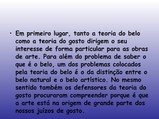 Em primeiro lugar, tanto a teoria do belo como a teoria do gosto dirigem o seu interesse de forma particular para as obras de arte. Para além do problema de saber o que é o belo, um dos problemas colocados pela teoria do belo é o da distinção entre o belo natural e o belo artístico. No mesmo sentido também os defensores da teoria do gosto procuraram compreender porque é que a arte está na origem de grande parte dos nossos juízos de gosto.  