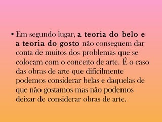 Em segundo lugar,  a teoria do belo e a teoria do gosto  não conseguem dar conta de muitos dos problemas que se colocam com o conceito de arte. É o caso das obras de arte que dificilmente podemos considerar belas e daquelas de que não gostamos mas não podemos deixar de considerar obras de arte.  