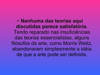 Nenhuma das teorias aqui discutidas parece satisfatória . Tendo reparado nas insuficiências das teorias essencialistas, alguns filósofos da arte, como Morris Weitz, abandonaram simplesmente a idéia de que a arte pode ser definida. 