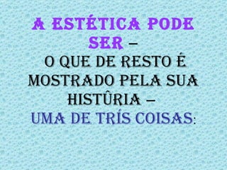 A estética pode ser  ―  o que de resto é mostrado pela sua história ―  uma de três coisas : 