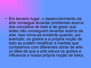 Em terceiro lugar, o desenvolvimento da arte consegue levantar problemas acerca dos conceitos de belo e de gosto que estes não conseguem levantar acerca da arte. Isso torna-se evidente quando, por exemplo, os gostos e a própria noção de belo se podem modificar à medida que contatamos com diferentes obras de arte (a idéia de que a arte educa os gostos e influencia a nossa própria noção de belo).  