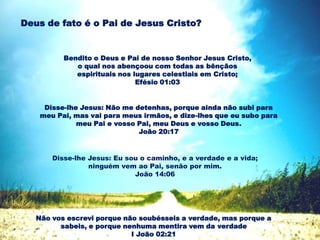 Bendito o Deus e Pai de nosso Senhor Jesus Cristo,
o qual nos abençoou com todas as bênçãos
espirituais nos lugares celestiais em Cristo;
Efésio 01:03
Deus de fato é o Pai de Jesus Cristo?
Disse-lhe Jesus: Não me detenhas, porque ainda não subi para
meu Pai, mas vai para meus irmãos, e dize-lhes que eu subo para
meu Pai e vosso Pai, meu Deus e vosso Deus.
João 20:17
Disse-lhe Jesus: Eu sou o caminho, e a verdade e a vida;
ninguém vem ao Pai, senão por mim.
João 14:06
Não vos escrevi porque não soubésseis a verdade, mas porque a
sabeis, e porque nenhuma mentira vem da verdade
I João 02:21
 