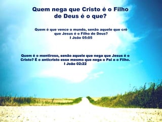 Quem nega que Cristo é o Filho
de Deus é o que?
Quem é que vence o mundo, senão aquele que crê
que Jesus é o Filho de Deus?
I João 05:05
Quem é o mentiroso, senão aquele que nega que Jesus é o
Cristo? É o anticristo esse mesmo que nega o Pai e o Filho.
I João 02:22
 