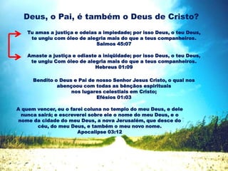 Deus, o Pai, é também o Deus de Cristo?
Tu amas a justiça e odeias a impiedade; por isso Deus, o teu Deus,
te ungiu com óleo de alegria mais do que a teus companheiros.
Salmos 45:07
Amaste a justiça e odiaste a iniqüidade; por isso Deus, o teu Deus,
te ungiu Com óleo de alegria mais do que a teus companheiros.
Hebreus 01:09
Bendito o Deus e Pai de nosso Senhor Jesus Cristo, o qual nos
abençoou com todas as bênçãos espirituais
nos lugares celestiais em Cristo;
Efésios 01:03
A quem vencer, eu o farei coluna no templo do meu Deus, e dele
nunca sairá; e escreverei sobre ele o nome do meu Deus, e o
nome da cidade do meu Deus, a nova Jerusalém, que desce do
céu, do meu Deus, e também o meu novo nome.
Apocalipse 03:12
 
