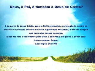Deus, o Pai, é também o Deus de Cristo?
E da parte de Jesus Cristo, que é a fiel testemunha, o primogênito dentre os
mortos e o príncipe dos reis da terra. Àquele que nos amou, e em seu sangue
nos lavou dos nossos pecados,
E nos fez reis e sacerdotes para Deus e seu Pai; a ele glória e poder para
todo o sempre. Amém.
Apocalipse 01:05,06
 