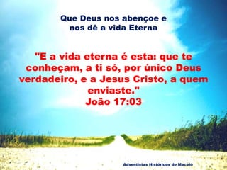 Que Deus nos abençoe e
nos dê a vida Eterna
"E a vida eterna é esta: que te
conheçam, a ti só, por único Deus
verdadeiro, e a Jesus Cristo, a quem
enviaste."
João 17:03
Adventistas Históricos de Maceió
 
