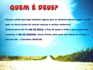 Porque, ainda que haja também alguns que se chamem deuses, quer no céu
quer na terra (como há muitos deuses e muitos senhores),
Todavia para nós há UM SÓ DEUS, o Pai, de quem é tudo e para quem nós
vivemos; e UM SÓ SENHOR, Jesus Cristo, pelo qual são todas as coisas, e
nós por ele. I Coríntios 08:05-06
 