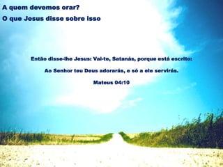 Então disse-lhe Jesus: Vai-te, Satanás, porque está escrito:
Ao Senhor teu Deus adorarás, e só a ele servirás.
Mateus 04:10
A quem devemos orar?
O que Jesus disse sobre isso
 
