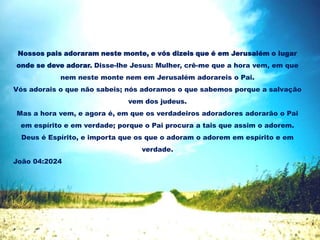 Nossos pais adoraram neste monte, e vós dizeis que é em Jerusalém o lugar
onde se deve adorar. Disse-lhe Jesus: Mulher, crê-me que a hora vem, em que
nem neste monte nem em Jerusalém adorareis o Pai.
Vós adorais o que não sabeis; nós adoramos o que sabemos porque a salvação
vem dos judeus.
Mas a hora vem, e agora é, em que os verdadeiros adoradores adorarão o Pai
em espírito e em verdade; porque o Pai procura a tais que assim o adorem.
Deus é Espírito, e importa que os que o adoram o adorem em espírito e em
verdade.
João 04:2024
 
