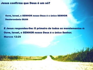 Ouve, Israel, o SENHOR nosso Deus é o único SENHOR
Deuteronômio 06:04
Jesus confirma que Deus é um só?
E Jesus respondeu-lhe: O primeiro de todos os mandamentos é:
Ouve, Israel, o SENHOR nosso Deus é o único Senhor.
Marcos 12:29
 