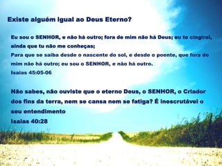 Eu sou o SENHOR, e não há outro; fora de mim não há Deus; eu te cingirei,
ainda que tu não me conheças;
Para que se saiba desde o nascente do sol, e desde o poente, que fora de
mim não há outro; eu sou o SENHOR, e não há outro.
Isaias 45:05-06
Existe alguém igual ao Deus Eterno?
Não sabes, não ouviste que o eterno Deus, o SENHOR, o Criador
dos fins da terra, nem se cansa nem se fatiga? É inescrutável o
seu entendimento
Isaias 40:28
 