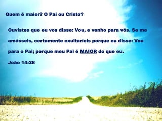 Ouvistes que eu vos disse: Vou, e venho para vós. Se me
amásseis, certamente exultaríeis porque eu disse: Vou
para o Pai; porque meu Pai é MAIOR do que eu.
João 14:28
Quem é maior? O Pai ou Cristo?
 