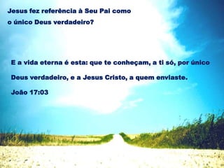 E a vida eterna é esta: que te conheçam, a ti só, por único
Deus verdadeiro, e a Jesus Cristo, a quem enviaste.
João 17:03
Jesus fez referência à Seu Pai como
o único Deus verdadeiro?
 