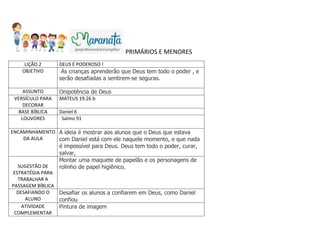 PRIMÁRIOS E MENORES
LIÇÃO 2 DEUS É PODEROSO !
OBJETIVO As crianças aprenderão que Deus tem todo o poder , e
serão desafiadas a sentirem-se seguras.
ASSUNTO Onipotência de Deus
VERSÍCULO PARA
DECORAR
MATEUS 19.26 b
BASE BÍBLICA Daniel 6
LOUVORES Salmo 91
ENCAMINHAMENTO
DA AULA
A ideia é mostrar aos alunos que o Deus que estava
com Daniel está com ele naquele momento, e que nada
é impossível para Deus. Deus tem todo o poder, curar,
salvar,
SUGESTÃO DE
ESTRATÉGIA PARA
TRABALHAR A
PASSAGEM BÍBLICA
Montar uma maquete de papelão e os personagens de
rolinho de papel higiênico.
DESAFIANDO O
ALUNO
Desafiar os alunos a confiarem em Deus, como Daniel
confiou
ATIVIDADE
COMPLEMENTAR
Pintura de imagem
 
