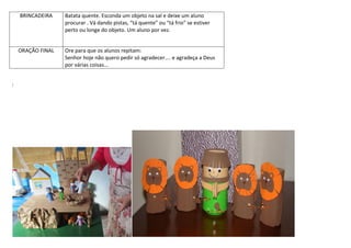 BRINCADEIRA Batata quente. Esconda um objeto na sal e deixe um aluno
procurar . Vá dando pistas, “tá quente” ou “tá frio” se estiver
perto ou longe do objeto. Um aluno por vez.
ORAÇÃO FINAL Ore para que os alunos repitam:
Senhor hoje não quero pedir só agradecer.... e agradeça a Deus
por várias coisas...
:
 
