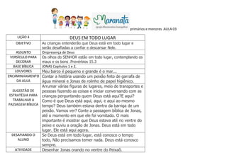 primários e menores AULA 03
LIÇÃO 4 DEUS EM TODO LUGAR
OBJETIVO As crianças entenderão que Deus está em todo lugar e
serão desafiadas a confiar e descansar Nele.
ASSUNTO Onipresença de Deus
VERSÍCULO PARA
DECORAR
Os olhos do SENHOR estão em todo lugar, contemplando os
maus e os bons .Provérbios 15.3
BASE BÍBLICA JONAS Capítulos 1 e 2.
LOUVORES Meu barco é pequeno e grande é o mar...
ENCAMINHAMENTO
DA AULA
Contar a história usando um peixão feito de garrafa de
água mineral e Jonas de rolinho de papel higiênico.
SUGESTÃO DE
ESTRATÉGIA PARA
TRABALHAR A
PASSAGEM BÍBLICA
Arrumar várias figuras de lugares, meio de transportes e
pessoas fazendo as coisas e iniciar conversando com as
crianças perguntando quem Deus está aqui?E aqui?
Como é que Deus está aqui, aqui, e aqui ao mesmo
tempo? Deus também estava dentro da barriga de um
peixão. Vamos ver? Conte a passagem bíblica de Jonas,
até o momento em que ele foi vomitado. O mais
importante é mostrar que Deus estava até no ventre do
peixe e ouviu a oração de Jonas. Deus está em todo
lugar. Ele está aqui agora.
DESAFIANDO O
ALUNO
Se Deus está em todo lugar, está conosco o tempo
todo, Não precisamos temer nada. Deus está conosco
sempre.
ATIVIDADE Desenhar Jonas orando no ventre do Peixaõ.
 