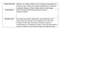 COMPLEMENTAR Montar um cartaz coletivo com as figuras mostradas no
início da aula. Deixe as crianças desenharem, pintarem
e depois coloque o título: Deus está em todo lugar
BRINCADEIRA Brincar de pescaria feita com palito de churrasco.
Origami de baleia.
ORAÇÃO FINAL Ore e peça que repitam. Repetindo,,,vão aprendendo a orar.
Senhor hoje não vou pedir, só vou agradecer por você estar
comigo em todo lugar. Na escola, no parque, no quarto,
atravessando a rua, andando no ônibus, na hora de tomar banho,
escovar os dentes. E você estava comigo na barriga da mamãe.
 