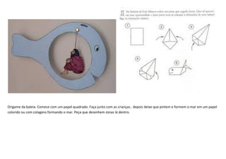Origame da baleia. Comece com um papel quadrado. Faça junto com as crianças.. depois deixe que pintem e formem o mar em um papel
colorido ou com colagens formando o mar. Peça que desenhem Jonas lá dentro.
 