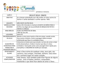 primários e menores
LIÇÃO 5 DEUS É DEUS ÚNICO
OBJETIVO As crianças entenderão que não existe um deus acima do
Senhor e serão desfiadas a confiar apenas Nele.
ASSUNTO NÃO EXISTE OUTRO DEUS
VERSÍCULO PARA
DECORAR
Salmo 145.3 Grande é o Senhor( LEVANTA AS MÃOS PARA O
ALTO) e mui digno de louvor(CRUZA OS BRAÇOS NO PEITO E
ABAIXA A CABEÇA)
BASE BÍBLICA ELIAS E OS PROFETAS DE BAAL
I REIS 18: 36 a 40
LOUVORES Salmo 91
ENCAMINHAMENTO
DA AULA
Montar a cena como mostra a foto em anexo: usando sucata.
Para contar a história. Conte a passagem bíblica sempre
enfatizando que Deus é o verdadeiro Deus.
SUGESTÃO DE
ESTRATÉGIA PARA
TRABALHAR A
PASSAGEM BÍBLICA
Colocamos os textos para que estude e na hora de contar a lição
tenha desenvoltura. A ideia é mostrar que deus é o deus
verdadeiro. Você pode contar outra passagem bem rápido para
exemplificar: O BEZERRO DE OURO por exemplo.
DESAFIANDO O
ALUNO
Ame a Deus acima de qualquer coisa, seus pais, seu
cachorro, seus amigos, chocolate, dinheiro. Deus deve
ter o primeiro lugar em nosso coração.
ATIVIDADE
COMPLEMENTAR
Vide anexos, Voce também pode levar figuras de alguns
santos , time d futebol, dinheiro, computador,
mostrando o que deve ficar abaixo do amor a Deus .
 