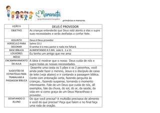 primários e menores
LIÇÃO 6 DEUS É PROVEDOR
OBJETIVO As crianças entenderão que Deus está atento a elas e supre
suas necessidades e serão desfiadas a confiar Nele.
ASSUNTO Deus é Deus provedor
VERSÍCULO PARA
DECORAR
Salmo 23.1
O senhor é o meu pastor e nada me faltará.
BASE BÍBLICA ALIMENTANDO A 5 MIL João 6 . 1 a 15
LOUVORES Eu tenho um amigo que me ama
INÍCIO
ENCAMINHAMENTO
DA AULA
A ideia é mostrar que o nosso Deus cuida de nós e
supre todas as nossas necessidades.
SUGESTÃO DE
ESTRATÉGIA PARA
TRABALHAR A
PASSAGEM BÍBLICA
Desenhe uma cesta os 5 pães e os 2 peixinhos, você
ainda pode fazer o menino, Jesus e o discípulo de caixa
de leite (veja abaixo) e ir contando a passagem bíblica.
Conte com entonação certa, fazendo pergunta às
crianças , fazendo suspense, tornando o momento
interessante. Fale de um Deus que cuida de nós, dê
exemplos, fale da chuva, do sol, do ar, da saúde, da
vida em si como graça de um Deus Maravilhoso e
provedor.
DESAFIANDO O
ALUNO
Do que você precisa? A multidão precisava de alimento
e você do que precisa? Peça que falem e no final faça
uma roda de oração.
 